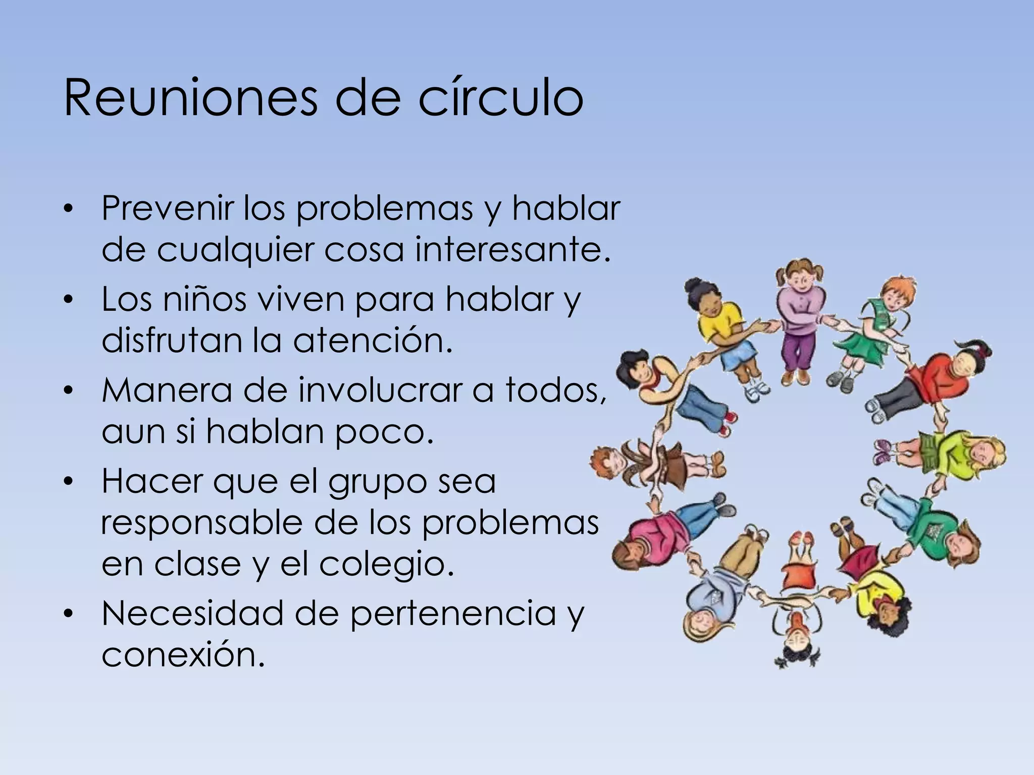 Reuniones de círculo

• Prevenir los problemas y hablar
  de cualquier cosa interesante.
• Los niños viven para hablar y
  disfrutan la atención.
• Manera de involucrar a todos,
  aun si hablan poco.
• Hacer que el grupo sea
  responsable de los problemas
  en clase y el colegio.
• Necesidad de pertenencia y
  conexión.
 