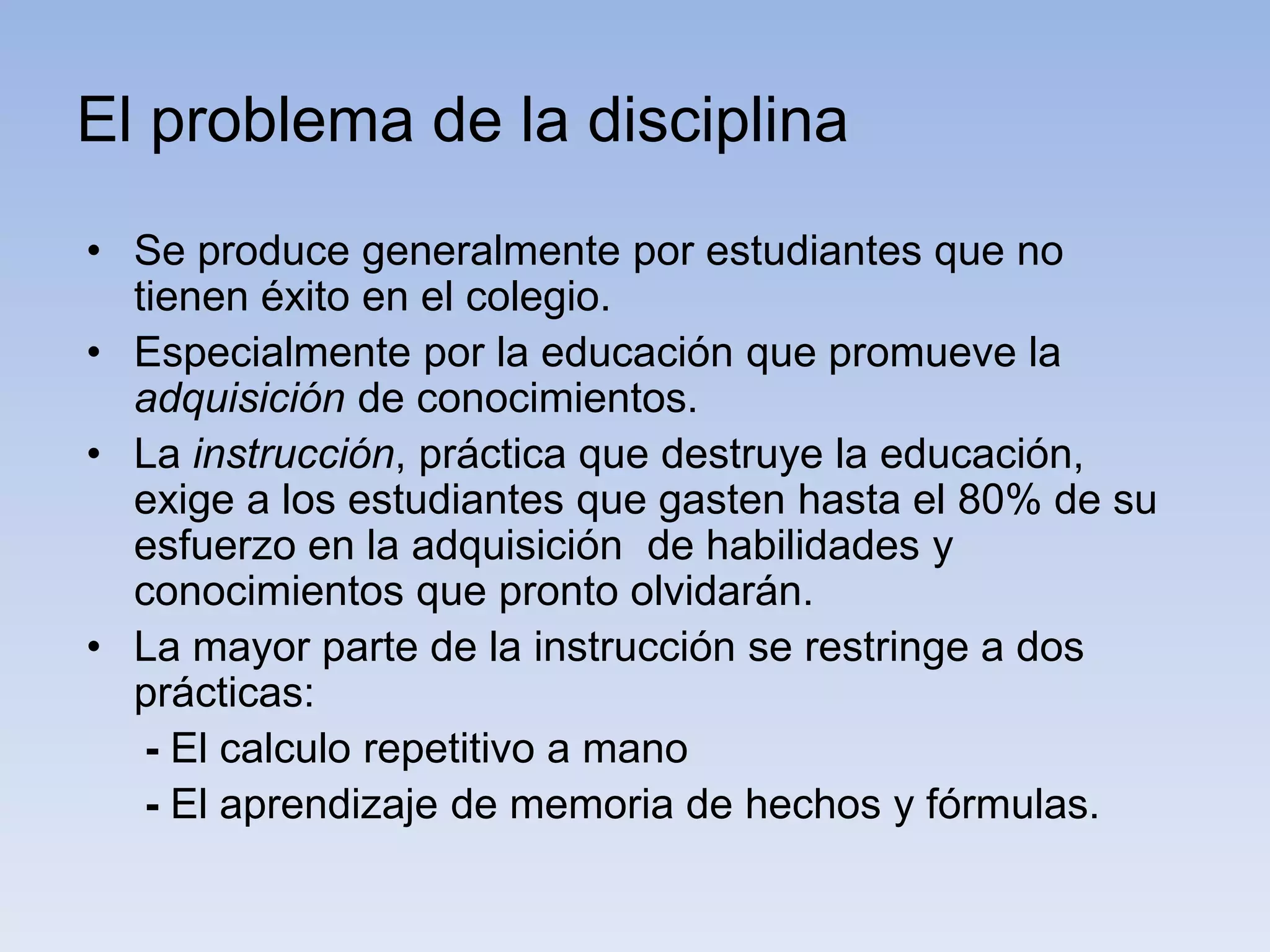 El problema de la disciplina
• Se produce generalmente por estudiantes que no
  tienen éxito en el colegio.
• Especialmente por la educación que promueve la
  adquisición de conocimientos.
• La instrucción, práctica que destruye la educación,
  exige a los estudiantes que gasten hasta el 80% de su
  esfuerzo en la adquisición de habilidades y
  conocimientos que pronto olvidarán.
• La mayor parte de la instrucción se restringe a dos
  prácticas:
   - El calculo repetitivo a mano
   - El aprendizaje de memoria de hechos y fórmulas.
 