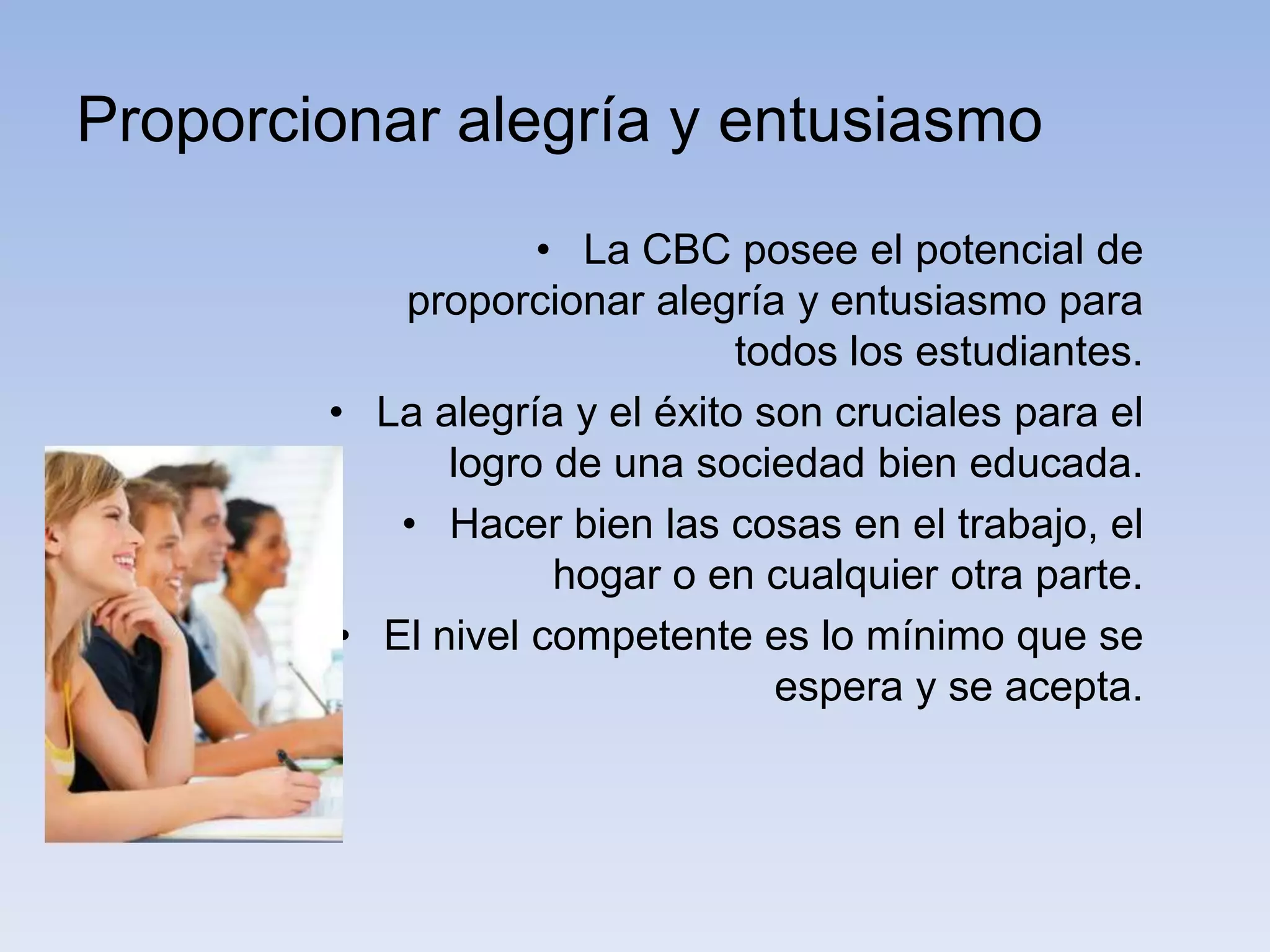Proporcionar alegría y entusiasmo
                   • La CBC posee el potencial de
           proporcionar alegría y entusiasmo para
                               todos los estudiantes.
        • La alegría y el éxito son cruciales para el
              logro de una sociedad bien educada.
           • Hacer bien las cosas en el trabajo, el
                    hogar o en cualquier otra parte.
        • El nivel competente es lo mínimo que se
                                 espera y se acepta.
 