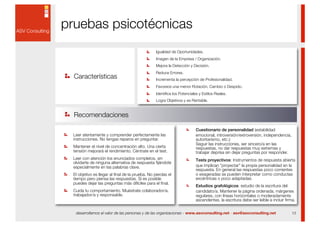 pruebas psicotécnicas
                                                 Igualdad de Oportunidades.
                                                 Imagen de la Empresa / Organización.
                                                 Mejora la Detección y Decisión.
                                                 Reduce Errores.
  Características                                Incrementa la percepción de Profesionalidad.
                                                 Favorece una menor Rotación, Cambio o Despido.
                                                 Identiﬁca los Potenciales y Estilos Reales.
                                                 Logra Objetivos y es Rentable.


  Recomendaciones

                                                                         Cuestionario de personalidad (estabilidad
 Leer atentamente y comprender perfectamente las                         emocional, introversión/extroversión, independencia,
 instrucciones. No tengas reparos en preguntar.                          autoritarismo, etc.):
                                                                         Seguir las instrucciones, ser sincero/a en las
 Mantener el nivel de concentración alto. Una cierta                     respuestas, no dar respuestas muy extremas y
 tensión mejorará el rendimiento. Céntrate en el test.                   trabajar deprisa sin dejar preguntas por responder.
 Leer con atención los enunciados completos, sin                         Tests proyectivos: Instrumentos de respuesta abierta
 olvidarte de ninguna alternativa de respuesta ﬁjándote
 especialmente en las palabras clave.                                    que implican "proyectar" la propia personalidad en la
                                                                         respuesta. En general las respuestas poco corrientes
 El objetivo es llegar al ﬁnal de la prueba. No pierdas el               o exageradas se pueden interpretar como conductas
 tiempo pero piensa las respuestas. Si es posible                        excéntricas o poco adaptadas.
 puedes dejar las preguntas más difíciles para el ﬁnal.
                                                                         Estudios grafológicos: estudio de la escritura del
 Cuida tu comportamiento. Muéstrate colaborador/a,                       candidato/a. Mantener la página ordenada, márgenes
 trabajador/a y responsable.                                             regulares, con líneas horizontales o moderadamente
                                                                         ascendentes, la escritura debe ser leíble e incluir ﬁrma.


  desarrollamos el valor de las personas y de las organizaciones - www.asvconsulting.net - asv@asvconsulting.net                13
 