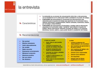 la entrevista
                                     La entrevista es un proceso de comunicación entre dos o más personas,
                                     con la finalidad de ver la adecuación del/la candidato/a al puesto de trabajo.
                                     FUNCIONES del entrevistador/a: Comprobar las informaciones más
                                     relevantes para el puesto de trabajo que aparecen en el currículum vitae y
                                     obtener información complementaria. Valorar actitudes, motivación, interés
  Características                    por el trabajo y disponibilidad.
                                     FUNCIONES del entrevistado/a: Profundizar y ampliar toda la información
                                     expuesta en el currículum, saber "venderse" para obtener el puesto de
                                     trabajo. Reunir información referente al puesto de trabajo y a la empresa
                                     (funciones, horario, salario...) para poder decidir la aceptación del trabajo.



  Recomendaciones

                                        a tener en cuenta                            a evitar
  Ser puntual
                                            tener claro lo que puedes                    mostrar problemas de
  Mostrar entusiasmo                        ofrecer                                      disponibilidad o de movilidad
  Vestir adecuadamente                      conocer la empresa y el                      dar muestras de agresividad o
  Ser amable                                puesto de trabajo ofrecido                   de poco control
  Saber escuchar                            preparar preguntas para                      dar muestras de rigidez o de
                                            hacer al entrevistador/a                     poca adaptabilidad
  Expresarse correctamente
                                            recordar los datos y detalles                parecer poco responsable
  Mantener la atención                      de tu currículum
                                                                                         parecer poco dinámico
  Mostrarse positivo                        cuidar la indumentaria y la
                                            higiene personal                             ser impuntual
  Ser uno mismo
                                            llevar toda la documentación                 parecer que no tienes
  Ser dinámico                                                                           confianza en tí mismo
                                            necesaria


  desarrollamos el valor de las personas y de las organizaciones - www.asvconsulting.net - asv@asvconsulting.net     16
 