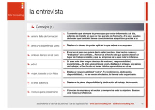 la entrevista

    Consejos (1)
                                         Transmite que siempre te preocupas por estar informado y al día,
ante la falta de formación               además de insistir en que no has parado de formarte. A la vez, puedes
                                         defender que también tienes conocimientos adquiridos gracias a tu


ante una experiencia corta               Destaca tu deseo de poder aplicar lo que sabes a su empresa.


                                         Estar en el paro no quiere decir estar inactivo. Has hecho cursos y
si llevas tiempo en el paro              "trabajitos" sin contrato... Remarca el hecho de que quieres tener un
                                         lugar de trabajo estable y que su empresa es la que más te interesa.

                                         Si eres más bien mayor destaca la madurez, responsabilidad,
edad                                     experiencia,... Si eres una persona joven, destaca el empuje, las ganas
                                         de trabajar, el hecho de no tener hábitos aprendidos en otras

                                         Destacar responsabilidad "extra". Tu rendimiento, dedicación,
mujer, casada y con hijos                disponibilidad,... no se verán afectados, lo tienes todo organizado.


si eres soltero/a                        Destacar la plena disponibilidad y dedicación al trabajo. Autonomía.


                                         Conoces la empresa y el sector y siempre ha sido tu objetivo. Buscas
motivos para presentarte                 una mejora profesional.



       desarrollamos el valor de las personas y de las organizaciones - www.asvconsulting.net - asv@asvconsulting.net   19
 