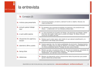 la entrevista

    Consejos (2)

                                       Conoces la empresa y el sector y siempre ha sido tu objetivo. Buscas una
motivos para presentarte               mejora profesional.


porqué quieres trabajar                Es necesario que conozcas la empresa, los servicios o los productos que
aquí                                   ofrece,... y relacionarlo con tus intereses profesionales...

                                       Lo más importante es el puesto de trabajo y las personas que trabajan. Debes
a qué sueldo aspiras                   informarte del sueldo medio para tu puesto de trabajo. No debes ofrecerte
                                       nunca por el sueldo que sea.

situaciones de urgencia y              Destaca que te crees capaz, pero insiste en que valoras la planiﬁcación y la
tensión                                organización del trabajo para evitarlas.

                                       Quieres aprender más. No había posibilidades de promoción. Desplazamientos
abandono último puesto                 excesivo. El salario era muy bajo en relación a mis tareas y responsabilidad. No
                                       me ofrecía estabilidad laboral. Prestigio de esta nueva empresa.

                                       Mostrar que eres una persona activa. Sí: deportes de resistencia, actividades de
tiempo libre                           ayuda a los demás, actividades creativas,.... No: algunas actividades
                                       "sedentarias", por ejemplo mirar la televisión.

                                       Mostrar una disposición activa a proporcionar datos de personas que puedan
referencias                            aportar referencias profesionales.



     desarrollamos el valor de las personas y de las organizaciones - www.asvconsulting.net - asv@asvconsulting.net   20
 