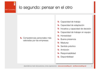 lo segundo: pensar en el otro


                                                                  Capacidad de trabajo
                                                                  Capacidad de adaptación
                                                                  Iniciativa y capacidad de decisión
                                                                  Capacidad de trabajar en equipo
                                                                  Honestidad
  Competencias personales más
                                                                  Buena presencia
  valoradas por las empresas:
                                                                  Madurez
                                                                  Sentido práctico
                                                                  Ambición
                                                                  Responsabilidad
                                                                  Disponibilidad



  desarrollamos el valor de las personas y de las organizaciones - www.asvconsulting.net - asv@asvconsulting.net   5
 