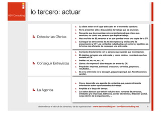 lo tercero: actuar
                                              La clave: estar en el lugar adecuado en el momento oportuno.
                                              No te presentes sólo a los puestos de trabajo que se anuncian.
                                              Recuerda que te presentas como un profesional que ofrece sus

  Detectar las Ofertas
                                              servicios, no como una persona que suplica trabajo.
                                              Haz una lista de 20 personas a las que puedes enviar una copia de tu CV.
                                              Consigue las direcciones de 20-25 empresas y envía carta de
                                              presentación y CV. Los contactos individuales con nombre y apellidos es
                                              la forma más eficiente de conseguir una entrevista.

                                              Contacta directamente con la persona que quieres que te entreviste.
                                              El objetivo es lograr una entrevista y, como mínimo, recordarle que has
                                              enviado el CV.
                                              Insiste: no, no, no, no... sí.
  Conseguir Entrevistas                       Llama a la empresa 5 días después de enviar tu CV.
                                              Prepárate: empresa, actividad, productos, servicios, proyectos,
                                              resultados...
                                              Si en la entrevista no te escogen, pregunta porqué. Las Rectificaciones
                                              ayudan.



                                              Crea y desarrolla una agenda de contactos que puedan ofrecerte
                                              información sobre oportunidades de trabajo.

  La Agenda
                                              Amplíala a lo largo del tiempo.
                                              Los datos básicos que deben incluirse son: nombres de personas,
                                              entidades y/o empresas, teléfonos, correo electrónico, dirección postal,
                                              cargo dentro de la organización, ...




  desarrollamos el valor de las personas y de las organizaciones - www.asvconsulting.net - asv@asvconsulting.net        6
 