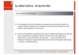 la alternativa: emprender

  ser Autónomo/Freelance




 Un trabajador autónomo/freelance es aquel cuya actividad consiste en
 realizar trabajos propios de su profesión, pero de forma autónoma, para
 terceros que requieren sus servicios.


 Internet ha facilitado la expansión de esta modalidad de trabajo en sectores
 como desarrollo de software, diseño de sitios web, tecnología de la
 información y documentación de negocios… ya que permite que el
 freelancer trabaje en lugares distantes del domicilio del receptor del trabajo
 e, incluso, en diferente país.




  desarrollamos el valor de las personas y de las organizaciones - www.asvconsulting.net - asv@asvconsulting.net   7
 