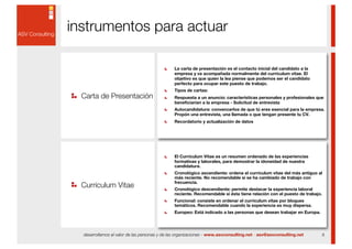 instrumentos para actuar

                                               La carta de presentación es el contacto inicial del candidato a la
                                               empresa y va acompañada normalmente del currículum vitae. El
                                               objetivo es que quien la lea piense que podemos ser el candidato
                                               perfecto para ocupar este puesto de trabajo.
                                               Tipos de cartas:
  Carta de Presentación                        Respuesta a un anuncio: características personales y profesionales que
                                               beneficiarían a la empresa - Solicitud de entrevista
                                               Autocandidatura: convencerlos de que tú eres esencial para la empresa.
                                               Propón una entrevista, una llamada o que tengan presente tu CV.
                                               Recordatorio y actualización de datos




                                               El Currículum Vitae es un resumen ordenado de las experiencias
                                               formativas y laborales, para demostrar la idoneidad de nuestra
                                               candidatura.
                                               Cronológico ascendiente: ordena el currículum vitae del más antiguo al
                                               más reciente. No recomendable si se ha cambiado de trabajo con
  Curriculum Vitae
                                               frecuencia.
                                               Cronológico descendiente: permite destacar la experiencia laboral
                                               reciente. Recomendable si ésta tiene relación con el puesto de trabajo.
                                               Funcional: consiste en ordenar el currículum vitae por bloques
                                               temáticos. Recomendable cuando la experiencia es muy dispersa.
                                               Europeo: Está indicado a las personas que desean trabajar en Europa.




  desarrollamos el valor de las personas y de las organizaciones - www.asvconsulting.net - asv@asvconsulting.net         8
 