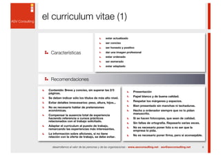 el curriculum vitae (1)

                                             estar actualizado
                                             ser conciso
                                             ser honesto y positivo

  Características                            dar una imagen profesional
                                             estar ordenado
                                             ser esmerado
                                             estar adaptado



  Recomendaciones

 Contenido: Breve y conciso, sin superar las 2/3
                                                                   Presentación
 páginas.
                                                                   Papel blanco y de buena calidad.
 Se deben indicar sólo los títulos de más alto nivel.
                                                                   Respetar los márgenes y espacios.
 Evitar detalles innecesarios: peso, altura, hijos...
                                                                   Bien presentado sin manchas ni tachaduras.
 No es necesario hablar de pretensiones
 económicas.                                                       Hecho a ordenador siempre que no lo pidan
                                                                   manuscrito.
 Compensar la ausencia total de experiencia
 haciendo referencia a cursos prácticos                            Si se hacen fotocopias, que sean de calidad.
 relacionados con el trabajo solicitado.
                                                                   Sin faltas de ortografía. Repasarlo varias veces.
 Adaptar el currículum al puesto de trabajo,
                                                                   No es necesario poner foto a no ser que la
 remarcando las experiencias más interesantes.
                                                                   empresa lo pida.
 La información sobre aficiones, si no tiene
                                                                   No es necesario poner firma, pero sí aconsejable.
 relación con la oferta de trabajo, se debe evitar.


   desarrollamos el valor de las personas y de las organizaciones - www.asvconsulting.net - asv@asvconsulting.net      9
 