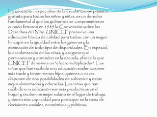 La educación, especialmente la escolarización primaria
gratuita para todos los niños y niñas, es un derecho
fundamental al que los gobiernos se comprometieron
cuando firmaron en 1989 la Convención sobre los
Derechos del Niño. UNICEF promueve una
educación básica de calidad para todos, con un mayor
hincapié en la igualdad entre los géneros y la
eliminación de todo tipo de disparidades. En especial,
la escolarización de las niñas, y asegurar que
permanezcan y aprendan en la escuela, ofrece lo que
UNICEF denomina un "efecto multiplicador". Las
niñas que han recibido una educación suelen casarse
más tarde y tienen menos hijos, quienes a su vez
disponen de más posibilidades de sobrevivir y están
mejor alimentados y educados. Las niñas que han
recibido una educación son más productivas en el
hogar y reciben un mejor salario en el lugar de trabajo,
y tienen más capacidad para participar en la toma de
decisiones sociales, económicas y políticas.
 