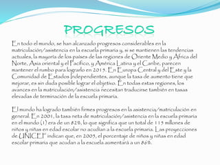 En todo el mundo, se han alcanzado progresos considerables en la
matriculación/asistencia en la escuela primaria y, si se mantienen las tendencias
actuales, la mayoría de los países de las regiones de Oriente Medio y África del
Norte, Asia oriental y el Pacífico, y América Latina y el Caribe, parecen
mantener el rumbo para lograrlo en 2015. En Europa Central y del Este y la
Comunidad de Estados Independientes, aunque la tasa de aumento tiene que
mejorar, es sin duda posible lograr el objetivo. En todas estas regiones, los
avances en la matriculación/asistencia necesitan traducirse también en tasas
elevadas de terminación de la escuela primaria.
El mundo ha logrado también firmes progresos en la asistencia/matriculación en
general. En 2001, la tasa neta de matriculación/asistencia en la escuela primaria
en el mundo (1) era de un 82%, lo que significa que un total de 115 millones de
niños y niñas en edad escolar no acudían a la escuela primaria. Las proyecciones
de UNICEF indican que, en 2005, el porcentaje de niños y niñas en edad
escolar primaria que acudan a la escuela aumentará a un 86%.
 