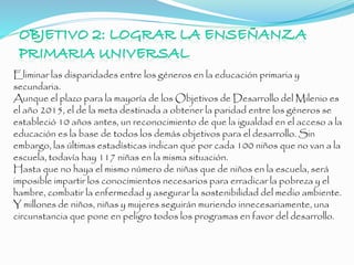 Eliminar las disparidades entre los géneros en la educación primaria y
secundaria.
Aunque el plazo para la mayoría de los Objetivos de Desarrollo del Milenio es
el año 2015, el de la meta destinada a obtener la paridad entre los géneros se
estableció 10 años antes, un reconocimiento de que la igualdad en el acceso a la
educación es la base de todos los demás objetivos para el desarrollo. Sin
embargo, las últimas estadísticas indican que por cada 100 niños que no van a la
escuela, todavía hay 117 niñas en la misma situación.
Hasta que no haya el mismo número de niñas que de niños en la escuela, será
imposible impartir los conocimientos necesarios para erradicar la pobreza y el
hambre, combatir la enfermedad y asegurar la sostenibilidad del medio ambiente.
Y millones de niños, niñas y mujeres seguirán muriendo innecesariamente, una
circunstancia que pone en peligro todos los programas en favor del desarrollo.
 