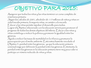 Asegurar que todos los niños y las niñas terminen un curso completo de
enseñanza primaria.
Según los cálculos de 2001, alrededor de 115 millones de niños y niñas en
edad escolar primaria, la mayoría niñas, no asisten a la escuela.
Educar a las niñas permite impulsar el desarrollo para todos.
Lograr el Objetivo relacionado con la educación servirá para promover el
progreso de todos los demás objetivos del milenio. Educar a los niños y
niñas contribuya a reducir la pobreza y promover la igualdad entre los
géneros.
Ayuda a reducir las tasas de mortalidad en la infancia y promueve la
preocupación por el medio ambiente. Está estrechamente vinculado al
Objetivo 3 -paridad entre los géneros- ya que la educación primaria
universal exige por definición la paridad entre los géneros. Entretanto, la
paridad entre los géneros en la educación primaria tiene muy poco valor si
participa un número reducido de niños y niñas.
 