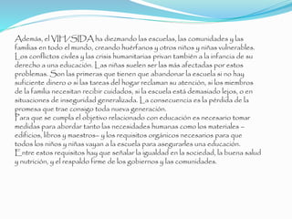 Además, el VIH/SIDA ha diezmando las escuelas, las comunidades y las
familias en todo el mundo, creando huérfanos y otros niños y niñas vulnerables.
Los conflictos civiles y las crisis humanitarias privan también a la infancia de su
derecho a una educación. Las niñas suelen ser las más afectadas por estos
problemas. Son las primeras que tienen que abandonar la escuela si no hay
suficiente dinero o si las tareas del hogar reclaman su atención, si los miembros
de la familia necesitan recibir cuidados, si la escuela está demasiado lejos, o en
situaciones de inseguridad generalizada. La consecuencia es la pérdida de la
promesa que trae consigo toda nueva generación.
Para que se cumpla el objetivo relacionado con educación es necesario tomar
medidas para abordar tanto las necesidades humanas como los materiales –
edificios, libros y maestros– y los requisitos orgánicos necesarios para que
todos los niños y niñas vayan a la escuela para asegurarles una educación.
Entre estos requisitos hay que señalar la igualdad en la sociedad, la buena salud
y nutrición, y el respaldo firme de los gobiernos y las comunidades.
 