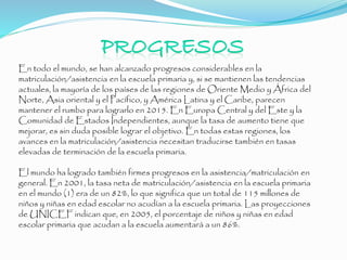 En todo el mundo, se han alcanzado progresos considerables en la
matriculación/asistencia en la escuela primaria y, si se mantienen las tendencias
actuales, la mayoría de los países de las regiones de Oriente Medio y África del
Norte, Asia oriental y el Pacífico, y América Latina y el Caribe, parecen
mantener el rumbo para lograrlo en 2015. En Europa Central y del Este y la
Comunidad de Estados Independientes, aunque la tasa de aumento tiene que
mejorar, es sin duda posible lograr el objetivo. En todas estas regiones, los
avances en la matriculación/asistencia necesitan traducirse también en tasas
elevadas de terminación de la escuela primaria.
El mundo ha logrado también firmes progresos en la asistencia/matriculación en
general. En 2001, la tasa neta de matriculación/asistencia en la escuela primaria
en el mundo (1) era de un 82%, lo que significa que un total de 115 millones de
niños y niñas en edad escolar no acudían a la escuela primaria. Las proyecciones
de UNICEF indican que, en 2005, el porcentaje de niños y niñas en edad
escolar primaria que acudan a la escuela aumentará a un 86%.
 