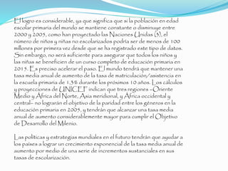 El logro es considerable, ya que significa que si la población en edad
escolar primaria del mundo se mantiene constante o disminuye entre
2000 y 2005, como han proyectado las Naciones Unidas (3), el
número de niños y niñas no escolarizados podría ser de menos de 100
millones por primera vez desde que se ha registrado este tipo de datos.
Sin embargo, no será suficiente para asegurar que todos los niños y
las niñas se beneficien de un curso completo de educación primaria en
2015. Es preciso acelerar el paso. El mundo tendrá que mantener una
tasa media anual de aumento de la tasa de matriculación/asistencia en
la escuela primaria de 1,3% durante los próximos 10 años. Los cálculos
y proyecciones de UNICEF indican que tres regiones –Oriente
Medio y África del Norte, Asia meridional, y África occidental y
central– no lograrán el objetivo de la paridad entre los géneros en la
educación primaria en 2005, y tendrán que alcanzar una tasa media
anual de aumento considerablemente mayor para cumplir el Objetivo
de Desarrollo del Milenio.
Las políticas y estrategias mundiales en el futuro tendrán que ayudar a
los países a lograr un crecimiento exponencial de la tasa media anual de
aumento por medio de una serie de incrementos sustanciales en sus
tasas de escolarización.
 