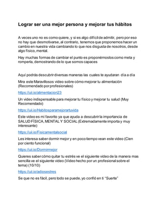 Lograr ser una mejor persona y mejorar tus hábitos
A veces uno no es como quiere, y si es algo difícilde admitir, pero por eso
no hay que desmotivarse,al contrario, tenemos que proponernos hacer un
cambio en nuestra vida cambiando lo que nos disgusta de nosotros,desde
algo físico,mental.
Hay muchas formas de cambiar el punto es proponérnosloscomo meta y
romperla, demostrando de lo que somos capaces
Aquí podrás descubrirdiversas maneras las cuales te ayudaran día a día
Mira este Maravillosos video sobre cómo mejorar tu alimentación
(Recomendado porprofesionales)
https://uii.io/alimentacion23
Un video indispensable para mejorar tu físico y mejorar tu salud (Muy
Recomendado)
https://uii.io/Habitosparamejorartuvida
Este video es mi favorito ya que ayuda a descubrirla importancia de
SALUD FÍSICA,MENTAL Y SOCIAL(Extremadamente importa y muy
interesante)
https://uii.io/Fisicamentalsocial
Les interesa saber dormir mejor y en poco tiempo vean este video (Cien
por ciento funcional)
https://uii.io/Dormirmejor
Quieres sabercómo quitar tu estrés ve el siguiente video de la manera mas
sencilla ve el siguiente video (Video hecho por un profesionalsobre el
tema) (10/10)
https://uii.io/adiosestres
Se que no es fácil, pero todo se puede,yo confió en ti “Suerte”
 