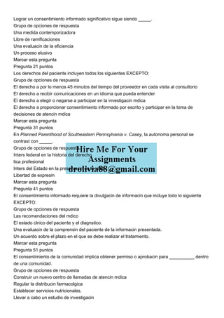 Lograr un consentimiento informado significativo sigue siendo _____.
Grupo de opciones de respuesta
Una medida contemporizadora
Libre de ramificaciones
Una evaluacin de la eficiencia
Un proceso elusivo
Marcar esta pregunta
Pregunta 21 puntos
Los derechos del paciente incluyen todos los siguientes EXCEPTO:
Grupo de opciones de respuesta
El derecho a por lo menos 45 minutos del tiempo del proveedor en cada visita al consultorio
El derecho a recibir comunicaciones en un idioma que pueda entender
El derecho a elegir o negarse a participar en la investigacin mdica
El derecho a proporcionar consentimiento informado por escrito y participar en la toma de
decisiones de atencin mdica
Marcar esta pregunta
Pregunta 31 puntos
En Planned Parenthood of Southeastern Pennsylvania v. Casey, la autonoma personal se
contrast con _____.
Grupo de opciones de respuesta
Inters federal en la historia del derecho
tica profesional
Inters del Estado en la preservacin de la vida.
Libertad de expresin
Marcar esta pregunta
Pregunta 41 puntos
El consentimiento informado requiere la divulgacin de informacin que incluye todo lo siguiente
EXCEPTO:
Grupo de opciones de respuesta
Las recomendaciones del mdico
El estado clnico del paciente y el diagnstico.
Una evaluacin de la comprensin del paciente de la informacin presentada.
Un acuerdo sobre el plazo en el que se debe realizar el tratamiento.
Marcar esta pregunta
Pregunta 51 puntos
El consentimiento de la comunidad implica obtener permiso o aprobacin para __________ dentro
de una comunidad.
Grupo de opciones de respuesta
Construir un nuevo centro de llamadas de atencin mdica
Regular la distribucin farmacolgica
Establecer servicios nutricionales.
Llevar a cabo un estudio de investigacin
 