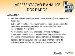 APRESENTAÇÃO E ANÁLISE
DOS DADOS
• ASCAMARE
– 50% é rateado entre equipe (catadores e triadores) para pagamento
de salários
– Outros 50%: Fundo de reserva, remuneração dos outros associados
(apontador balanceiro, prenseiro, auxiliares, classificadores
específicos (plástico e vidro)
– Prêmio mensal e um anual (chamado 13º rendimento) por
cumprimento de metas, INSS, despesas com reparos de utensílios
/máquinas e manutenção do escritório/ veículo da associação.
– Despesas com aluguel, luz, telefone, água, internet, salário da
assistente social, uniformes, psicólogos são pagos pela PMV.
 