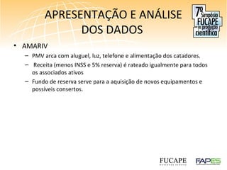 APRESENTAÇÃO E ANÁLISE
DOS DADOS
• AMARIV
– PMV arca com aluguel, luz, telefone e alimentação dos catadores.
– Receita (menos INSS e 5% reserva) é rateado igualmente para todos
os associados ativos
– Fundo de reserva serve para a aquisição de novos equipamentos e
possíveis consertos.
 