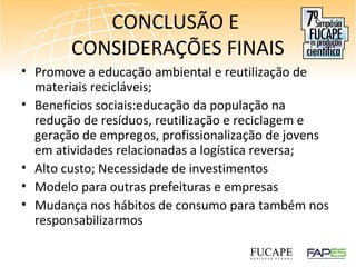 CONCLUSÃO E
CONSIDERAÇÕES FINAIS
• Promove a educação ambiental e reutilização de
materiais recicláveis;
• Benefícios sociais:educação da população na
redução de resíduos, reutilização e reciclagem e
geração de empregos, profissionalização de jovens
em atividades relacionadas a logística reversa;
• Alto custo; Necessidade de investimentos
• Modelo para outras prefeituras e empresas
• Mudança nos hábitos de consumo para também nos
responsabilizarmos
 