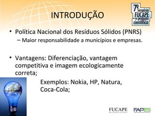 INTRODUÇÃO
• Política Nacional dos Resíduos Sólidos (PNRS)
– Maior responsabilidade a municípios e empresas.
• Vantagens: Diferenciação, vantagem
competitiva e imagem ecologicamente
correta;
Exemplos: Nokia, HP, Natura,
Coca-Cola;
 