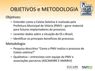 OBJETIVOS e METODOLOGIA
Objetivos:
– Entender como a Coleta Seletiva é realizada pela
Prefeitura Municipal de Vitória (PMV) – gerar material
para futuros implantadores do processo;
– Levantar dados sobre a situação do ES x Brasil;
– Identificar os principais benefícios do processo;
Metodologia:
– Pesquisa descritiva “Como a PMV realiza o processo de
Coleta seletiva?”
– Qualitativa – entrevistas com equipe da PMV e
associações parceiras (ASCAMARE E AMARIV)
 