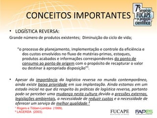 CONCEITOS IMPORTANTES
• LOGÍSTICA REVERSA:
Grande número de produtos existentes; Diminuição do ciclo de vida;
“o processo de planejamento, implementação e controle da eficiência e
dos custos envolvidos no fluxo de matérias-primas, estoques,
produtos acabados e informações correspondentes do ponto de
consumo ao ponto de origem com o propósito de recapturar o valor
ou destinar à apropriada disposição”¹.
• Apesar da importância da logística reversa no mundo contemporâneo,
ainda existe baixa prioridade em sua implantação. Ainda estamos em um
estado inicial no que diz respeito às práticas de logística reversa, portanto
pode-se perceber uma mudança nesta cultura devido a pressões externas,
legislações ambientais, a necessidade de reduzir custos e a necessidade de
oferecer um serviço de melhor qualidade ²
¹ Rogers e Tibben-Lembke (1999).
² LACERDA (2003).
 