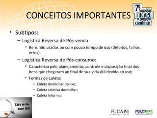 CONCEITOS IMPORTANTES
• Subtipos:
– Logística Reversa de Pós-venda:
• Bens não usados ou com pouco tempo de uso (defeitos, falhas,
erros).
– Logística Reversa de Pós-consumo:
• Caracteriza pelo planejamento, controle e disposição final dos
bens que chegaram ao final de sua vida útil devido ao uso;
• Formas de Coleta:
– Coleta domiciliar do lixo;
– Coleta seletiva domiciliar;
– Coleta Informal.
 