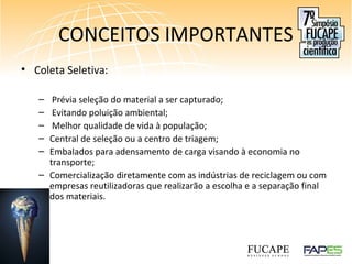 CONCEITOS IMPORTANTES
• Coleta Seletiva:
– Prévia seleção do material a ser capturado;
– Evitando poluição ambiental;
– Melhor qualidade de vida à população;
– Central de seleção ou a centro de triagem;
– Embalados para adensamento de carga visando à economia no
transporte;
– Comercialização diretamente com as indústrias de reciclagem ou com
empresas reutilizadoras que realizarão a escolha e a separação final
dos materiais.
 
