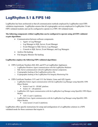 LogRhythm 5.1 & FIPS 140
LogRhythm has been architected so that all communication methods employed by LogRhythm meet FIPS
validation requirements. LogRhythm ensures that all cryptographic services employed in LogRhythm 5.0 are
FIPS validated modules and can be configured to operate in a FIPS 140 validated mode.

The following components within LogRhythm can be configured to operate using all FIPS validated
crypto algorithms:
          • Communication between software components
                 o Agent to Log Manager
                 o Log Manager to SQL Server, Event Manager
                 o Event Manager to SQL Server, Log Manager
                 o Console to SQL Server, Event Manager, and Log Managers
          • Archive file hashing
          • File Integrity Monitor file hashing

LogRhythm employs the following FIPS validated algorithms:

   •   FIPS Certificate Numbers 868, 869, and 875 on LogRhythm Appliances
           o   LogRhythm Windows Agent communication with the LogRhythm Mediator
           o   SQL Server communication with all LogRhythm internal components.
           o   Cryptographic hashing of the LogRhythm archive file
           o   Cryptographic hashing of the LogRhythm File Integrity Monitoring File

   •   FIPS Certificate Numbers 1151 and 1111 for Solaris, Linux and AIX Agents
           o   LogRhythm Solaris Agent communication with the LogRhythm Log Manager using OpenSSL FIPS
               Object Module
                   Solaris 9 and 10 – SPARC platform
                   Solaris 10 – x86 platform
           o   LogRhythm AIX Agent communication with the LogRhythm Log Manager using OpenSSL FIPS Object
               Module
                   AIX 5.2 and 5.3 platforms
           o   LogRhythm Linux Agent communication with the LogRhythm Log Manager using OpenSSL FIPS
               Object Module
                   Linux kernel 2.4 and 2.6 platforms

LogRhythm offers specific instructions for setup and configuration of a LogRhythm solution in a FIPS
validated mode for those customers that require it.




© 2010 LogRhythm, Inc.                                                                 LogRhythm FIPS_1007
 