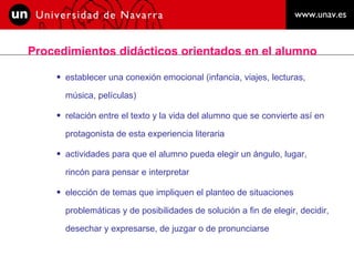 Procedimientos didácticos orientados en el alumno  establecer una conexión emocional (infancia, viajes, lecturas,  música, películas)  relación entre el texto y la vida del alumno que se convierte así en protagonista de esta experiencia literaria  actividades para que el alumno pueda elegir un ángulo, lugar, rincón para pensar e interpretar  elección de temas que impliquen el planteo de situaciones problemáticas y de posibilidades de solución a fin de elegir, decidir, desechar y expresarse, de juzgar o de pronunciarse  