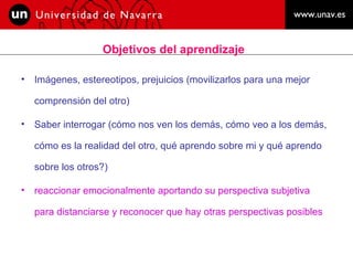 Objetivos del aprendizaje Imágenes, estereotipos, prejuicios (movilizarlos para una mejor comprensión del otro) Saber interrogar (cómo nos ven los demás, cómo veo a los demás, cómo es la realidad del otro, qué aprendo sobre mi y qué aprendo sobre los otros?) reaccionar emocionalmente aportando su perspectiva subjetiva para distanciarse y reconocer que hay otras perspectivas posibles  
