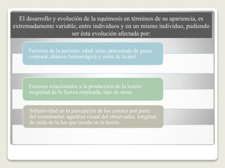 El desarrollo y evolución de la equimosis en términos de su apariencia, es
extremadamente variable, entre individuos y en un mismo individuo, pudiendo
ser ésta evolución afectada por:
Factores de la persona: edad, sexo, porcentaje de grasa
corporal, diátesis hemorrágica y color de la piel.
Factores relacionados a la producción de la lesión:
magnitud de la fuerza empleada, tipo de arma.
Subjetividad en la percepción de los colores por parte
del examinador, agudeza visual del observador, longitud
de onda de la luz que incide en la lesión.
 