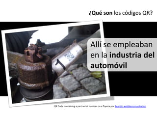 ¿Qué son los códigos QR?




                               Allí se empleaban
                               en la industria del
                               automóvil



QR Code containing a part serial number on a Toyota por Beantin webbkommunikation
 