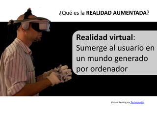 ¿Qué es la REALIDAD AUMENTADA?



     Realidad virtual:
     Sumerge al usuario en
     un mundo generado
     por ordenador


                 Virtual Reality por Technosailor
 