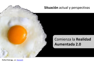 Situación actual y perspectivas




                                        Comienza la Realidad
                                        Aumentada 2.0


Perfect fried egg… por Ronnie23
 