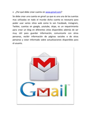 4. ¿Por qué debe crear cuenta en www.gmail.com?
Se debe crear una cuenta en gmail ya que es una una de las cuentas
mas utilizadas en todo el mundo dicha cuenta es necesaria para
poder usar varios sitios web como lo son Facebook, instagram,
Twitter, cuentas en google, youtube, skipe, es un requerimiento
para crear un blog en diferentes sitios disponibles además de ser
muy útil para guardar información, comunicarte con otras
personas, recibir información de páginas sociales o de otras
personas y estar informado sobre actualizaciones disponibles para
el usuario.
 