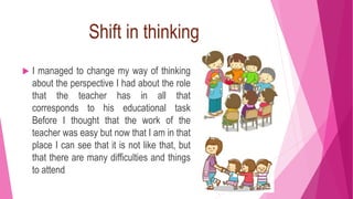 Shift in thinking
 I managed to change my way of thinking
about the perspective I had about the role
that the teacher has in all that
corresponds to his educational task
Before I thought that the work of the
teacher was easy but now that I am in that
place I can see that it is not like that, but
that there are many difficulties and things
to attend
 