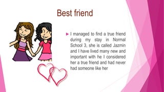 Best friend
 I managed to find a true friend
during my stay in Normal
School 3, she is called Jazmin
and I have lived many new and
important with he I considered
her a true friend and had never
had someone like her
 