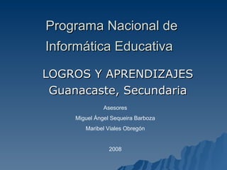 Programa Nacional de Informática Educativa   LOGROS Y APRENDIZAJES Guanacaste, Secundaria Asesores Miguel Ángel Sequeira Barboza Maribel Viales Obregón 2008 