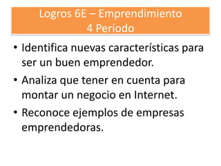 Logros 6E – Emprendimiento
4 Período
• Identifica nuevas características para
ser un buen emprendedor.
• Analiza que tener en cuenta para
montar un negocio en Internet.
• Reconoce ejemplos de empresas
emprendedoras.

 