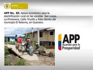 APP No. 85. Apoyo económico para la
electrificación rural en las veredas San Lucas,
La Primavera, Caño Triunfo y Patio Bonito del
municipio El Retorno, en Guaviare.
 