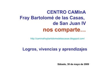 CENTRO CAMInA Fray Bartolomé de las Casas,  de San Juan IV nos comparte… Sábado, 30 de mayo de 2009 Logros, vivencias y aprendizajes http://caminafraybartolomedelascasas.blogspot.com/   
