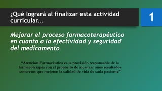 ¿Qué logrará al finalizar esta actividad
curricular…
Mejorar el proceso farmacoterapéutico
en cuanto a la efectividad y seguridad
del medicamento
“Atención Farmacéutica es la provisión responsable de la
farmacoterapia con el propósito de alcanzar unos resultados
concretos que mejoren la calidad de vida de cada paciente”
1
 