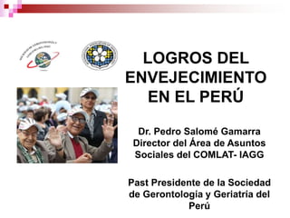 LOGROS DEL
ENVEJECIMIENTO
EN EL PERÚ
Dr. Pedro Salomé Gamarra
Director del Área de Asuntos
Sociales del COMLAT- IAGG
Past Presidente de la Sociedad
de Gerontología y Geriatría del
Perú
 