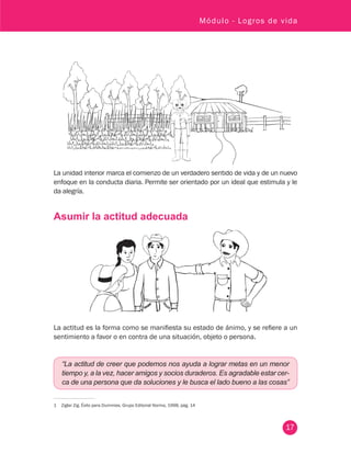 17
Módulo - Logros de vida
La unidad interior marca el comienzo de un verdadero sentido de vida y de un nuevo
enfoque en la conducta diaria. Permite ser orientado por un ideal que estimula y le
da alegría.
Asumir la actitud adecuada
La actitud es la forma como se manifiesta su estado de ánimo, y se refiere a un
sentimiento a favor o en contra de una situación, objeto o persona.
“La actitud de creer que podemos nos ayuda a lograr metas en un menor
tiempo y, a la vez, hacer amigos y socios duraderos. Es agradable estar cer-
ca de una persona que da soluciones y le busca el lado bueno a las cosas”
1	 Ziglar Zig. Éxito para Dummies. Grupo Editorial Norma, 1998, pág. 14
 