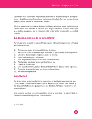 21
Módulo - Logros de vida
La manera más sencilla de mejorar la autoestima es estableciendo un diálogo in-
terno y dirigirlo conscientemente de manera constructiva. Son sus pensamientos
y expectativas las que le dan forma a su vida.
Mejorar su autoestima es uno de los principales retos que usted puede asumir
dentro de su plan de vida, al hacerlo, está mejorando cada aspecto de su vida
y se estará ocupando de la relación más importante: la relación con usted
mismo.
La decena mágica de la autoestima2
Para lograr una autoestima saludable se sugiere adoptar las siguientes actitudes
y comportamientos:
1. 	 Aceptar que todos tienen cualidades y defectos.
2. 	 Reconocer que todos tienen algo bueno de lo que pueden estar orgullosos.
3. 	 Liberarse de conceptos negativos sobre sí mismo.
4. 	 Usted es importante, no lo dude.
5. 	 Vivir responsablemente, de acuerdo con la realidad.
6. 	 Aceptarse a través de lo que siente y lo que es.
7. 	 Liberarse de la culpa.
8. 	 Vivir auténticamente, actuar de acuerdo con lo que desea, siente y piensa.
9. 	 Fomentar la autoestima de los otros con honestidad.
10. 	 Amarse como persona.
Asertividad
Se define como un comportamiento maduro en el que la persona expresa sus
convicciones y defiende sus derechos con respeto por sí mismo y los demás, y
así desarrolla habilidades que permiten ser directos, honestos y expresivos en
sus relaciones.
Una persona asertiva encuentra equilibrio entre la pasividad y la agresividad, te-
niendo en cuenta las siguientes características:
2	 Brandes 1996
 