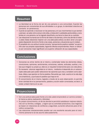 24
Fedegán - Asistegán
Resumen
•	 La Identidad es la forma de ser de una persona o una comunidad. Cuando las
personas son conscientes de sus afinidades a un grupo, la identidad colectiva se
convierte en pertenencia.
•	 Cuando se aprende a reconocer en las personas y en sus movimientos lo que sienten
y piensan, se sabe cómo actuar ante ellas, al descubrir cualidades perdurables y cons-
tantes en una persona, se ha logrado descifrarla y se tiene la clave de su carácter.
•	 Las relaciones humanas son la forma de tratar a los demás y cómo los demás lo tratan
a usted. Estas relaciones mejoran con una adecuada actitud, es decir, tener una apro-
piada disposición de ánimo frente a las cosas, personas y situaciones que lo rodean.
•	 El propósito de una actitud mental correcta “pensamiento positivo realista” es permi-
tirle usar sus propias capacidades, logrando efectos sorprendentes. Hacer un esfuer-
zo por conocerse mejor significará una superior utilización de sus capacidades
Conclusiones
•	 Conocerse es entrar dentro de sí mismo y contemplar todos los elementos (ideas,
convicciones, opiniones, sentimientos, emociones, valores, actitudes, sueños y me-
tas) que integran su propio yo, éste es un requisito fundamental para una vida plena.
•	 Es necesario alcanzar seguridad en sí mismo, mediante el desarrollo de un autocon-
cepto adecuado para poder seleccionar las opciones que crea y considere como aser-
tivas, útiles y que aportan en forma positiva. Recuerde que todo evento en la vida deja
una enseñanza, y que busca lo positivo que haya en él.
•	 El conocimiento de sí mismo, logrado a través de la auto observación, le permite
tener claridad de si su pensamiento, palabra y acción están conectados, es decir, si
existe unidad interna en su ser.
Proyecciones
•	 Con una actitud adecuada frente a la vida usted emprenderá un camino constan-
te hacia su plena realización y felicidad.
•	 Su propio conocimiento y el de los demás le permitirá establecer mejores relacio-
nes con su familia y colegas, y lograr que su actividad productiva y sus negocios
se basen en relaciones de confianza y seguridad, aunando esfuerzos para el be-
neficio compartido.
•	 Las relaciones interpersonales pueden ser una excelente escuela para el creci-
miento personal si se las asume adecuadamente.
 