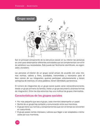 26
Fedegán - Asistegán
Grupo social
Son el principal componente de la estructura social; en su interior las personas
se unen para desempeñar diferentes actividades que se complementan con el fin
de satisfacer sus necesidades. Éste puede ser fácilmente identificado, es organi-
zado y duradero.
Las personas al interior de un grupo social actúan de acuerdo con unas mis-
mas normas, valores y fines, acordados, transmitidos y necesarios para el
bien común de sus integrantes, quienes participan voluntariamente y tienen
semejanza de intereses, en otras palabras, tienen identidad y pertenencia.
El número de integrantes de un grupo social puede variar extraordinariamente,
desde un grupo primario (la familia), hasta un grupo secundario (diversas formas
de integración). Entre los dos extremos hay una multitud de grupos intermedios.
Características de los grupos sociales
•	 Por más pequeño que sea el grupo, cada miembro desempeña un papel.
•	 Dentro de un grupo hay contacto y comunicación entre sus miembros.
•	 El grupo tiene sus normas y comportamientos que con el tiempo se convierten
en costumbres.
•	 El grupo posee ciertos intereses y valores que llegan a ser aceptados o recha-
zados por sus miembros.
 
