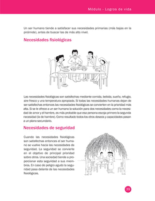39
Módulo - Logros de vida
Un ser humano tiende a satisfacer sus necesidades primarias (más bajas en la
pirámide), antes de buscar las de más alto nivel.
Necesidades fisiológicas
Las necesidades fisiológicas son satisfechas mediante comida, bebida, sueño, refugio,
aire fresco y una temperatura apropiada. Si todas las necesidades humanas dejan de
ser satisfechas entonces las necesidades fisiológicas se convierten en la prioridad más
alta. Si se le ofrece a un ser humano la solución para dos necesidades como la necesi-
dad de amor y el hambre, es más probable que esa persona escoja primero la segunda
necesidad (la de hambre). Como resultado todos los otros deseos y capacidades pasan
a un plano secundario.
Necesidades de seguridad
Cuando las necesidades fisiológicas
son satisfechas entonces el ser huma-
no se vuelve hacia las necesidades de
seguridad. La seguridad se convierte
en el objetivo de principal prioridad
sobre otros. Una sociedad tiende a pro-
porcionar esta seguridad a sus miem-
bros. En caso de peligro agudo la segu-
ridad pasa delante de las necesidades
fisiológicas.
 